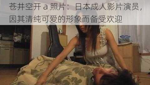 苍井空开 a 照片:日本成人影片演员,因其清纯可爱的形象而备受欢迎